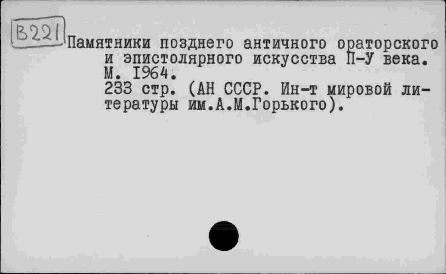 ﻿
Памятники позднего античного ораторского и эпистолярного искусства П-У века. М. 1964.
233 стр. (АН СССР. Ин-т мировой литературы им.А.М.Горького).